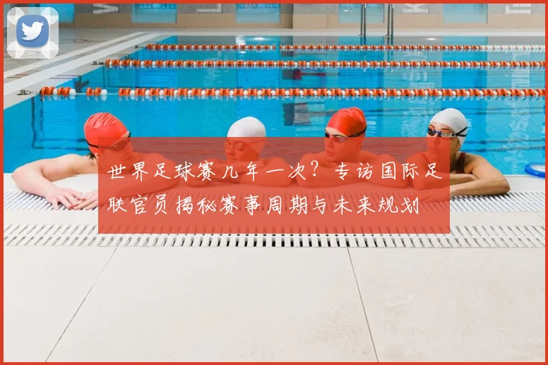 世界足球赛几年一次?专访国际足联官员揭秘赛事周期与未来规划