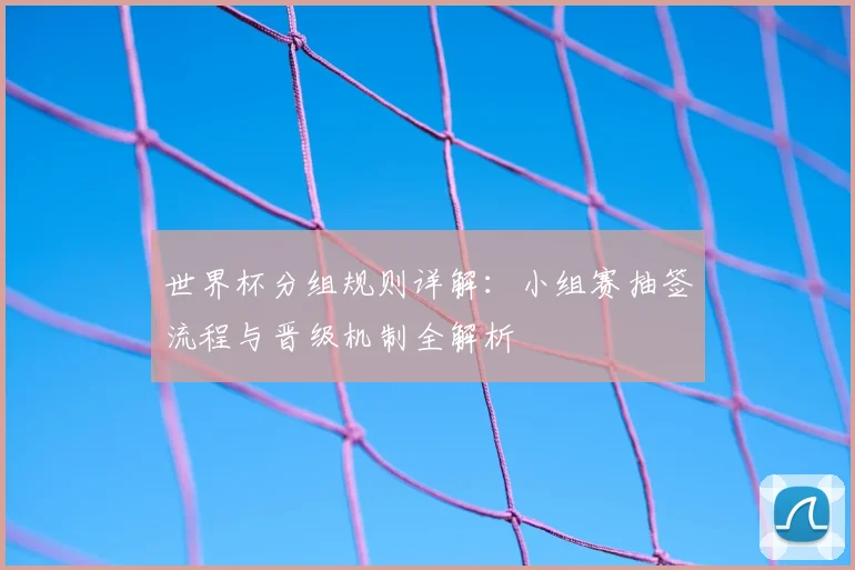 世界杯分组规则详解:小组赛抽签流程与晋级机制全解析