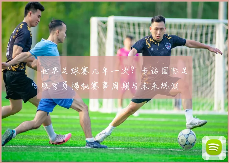 世界足球赛几年一次？专访国际足联官员揭秘赛事周期与未来规划