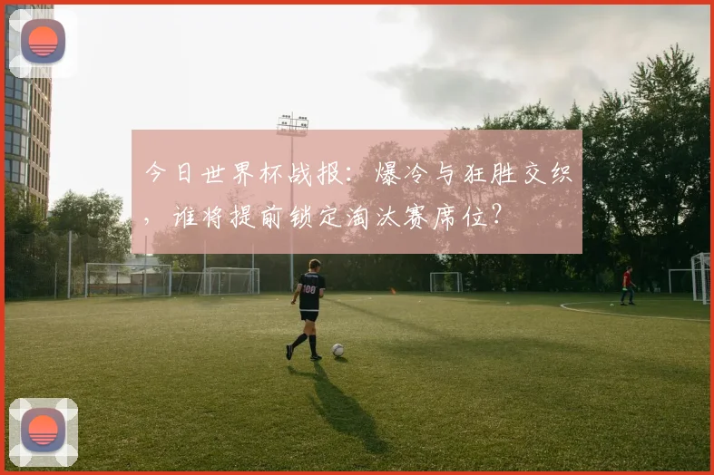 今日世界杯战报：爆冷与狂胜交织，谁将提前锁定淘汰赛席位？