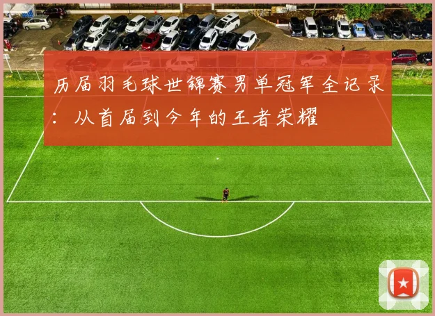 历届羽毛球世锦赛男单冠军全记录：从首届到今年的王者荣耀