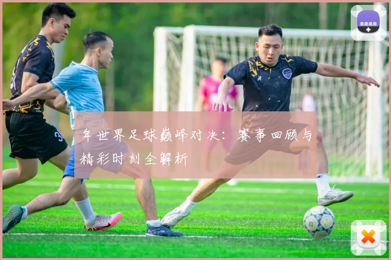 年世界足球巅峰对决：赛事回顾与精彩时刻全解析