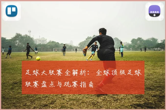 足球大联赛全解析：全球顶级足球联赛盘点与观赛指南